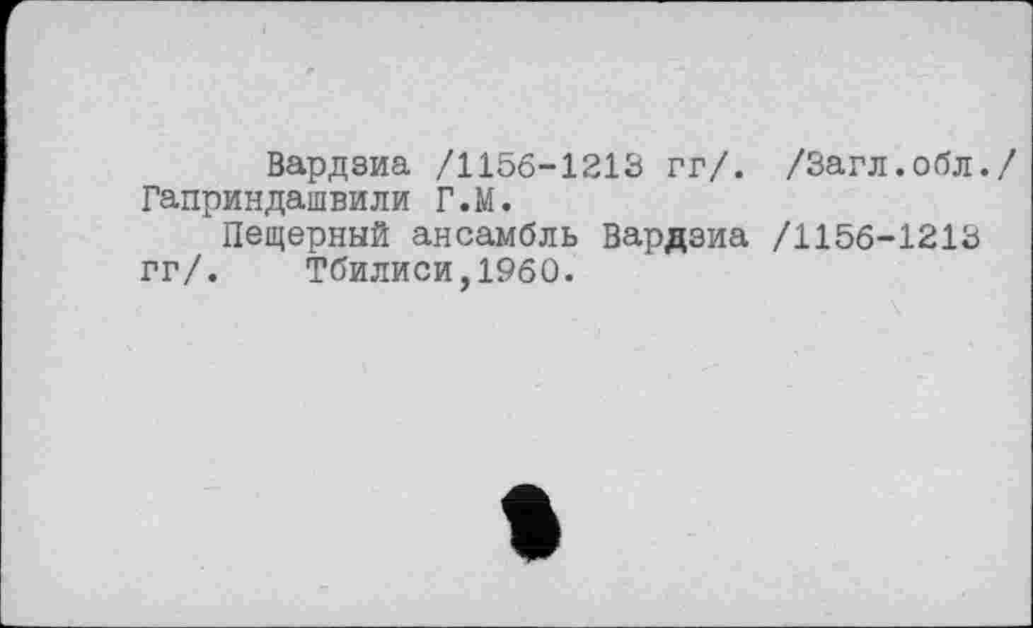 ﻿Вардзиа /1156-1213 гг/. /Загл.обл./ Гаприндашвили Г.М.
Пещерный ансамбль Вардзиа /1156-1213 гг/. Тбилиси,1960.